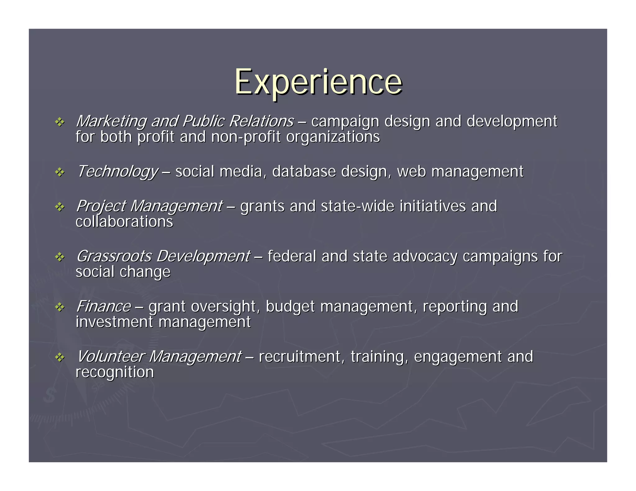Experience
Marketing and Public Relations – campaign design and development
for both profit and non-profit organizations

Technology – social media, database design, web management

Project Management – grants and state-wide initiatives and
collaborations

Grassroots Development – federal and state advocacy campaigns for
social change

Finance – grant oversight, budget management, reporting and
investment management

Volunteer Management – recruitment, training, engagement and
recognition
 