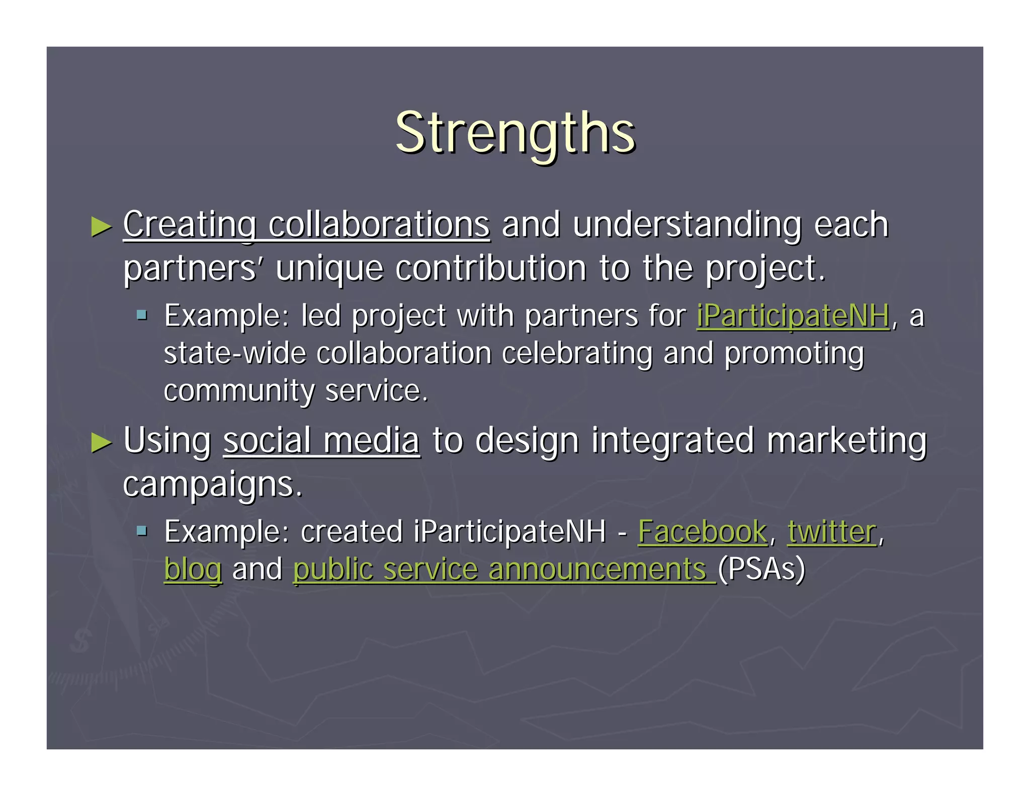 Strengths
► Creating collaborations and understanding each
  partners’ unique contribution to the project.
    Example: led project with partners for iParticipateNH, a
    state-wide collaboration celebrating and promoting
    community service.
► Usingsocial media to design integrated marketing
  campaigns.
    Example: created iParticipateNH - Facebook, twitter,
    blog and public service announcements (PSAs)
 