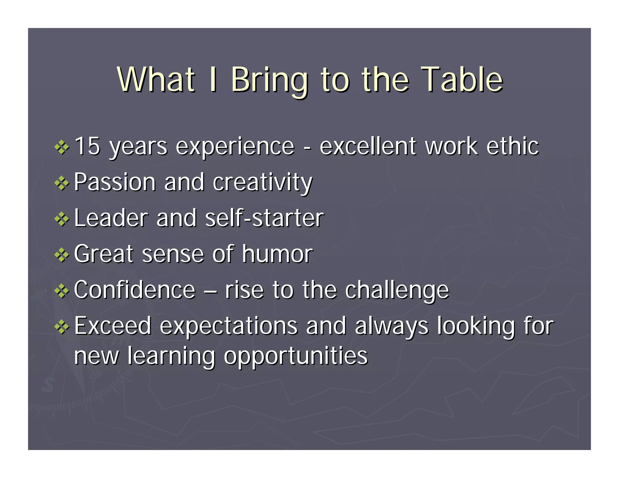 What I Bring to the Table
15 years experience - excellent work ethic
Passion and creativity
Leader and self-starter
Great sense of humor
Confidence – rise to the challenge
Exceed expectations and always looking for
new learning opportunities
 
