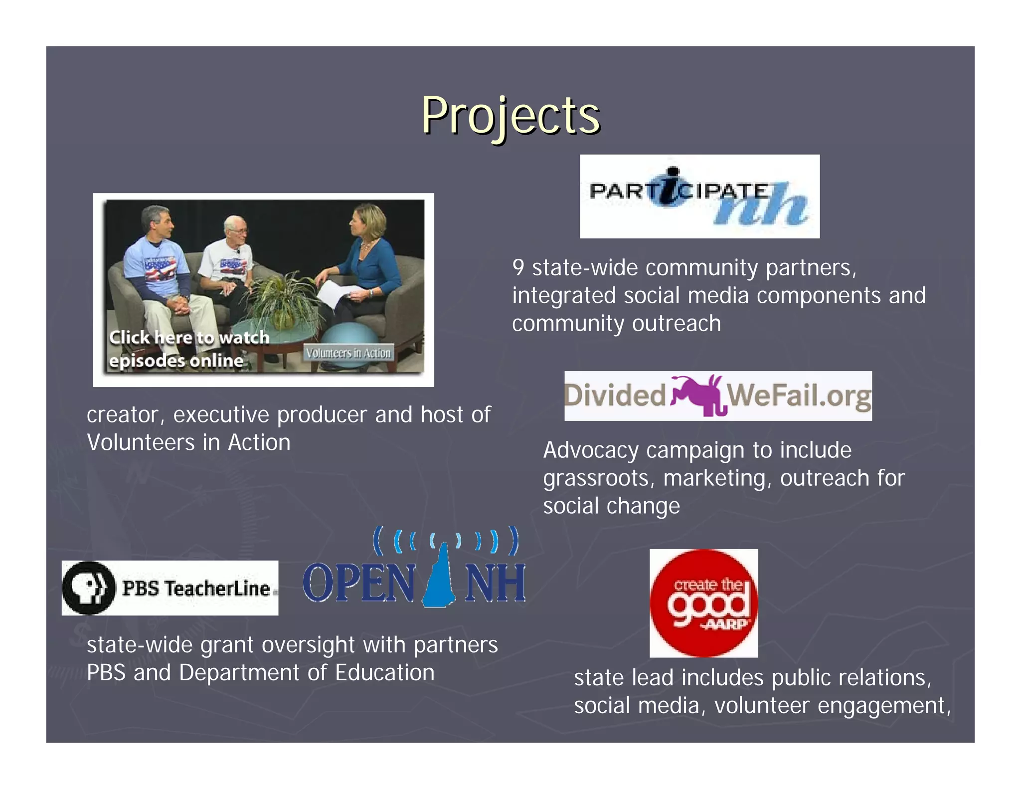 Projects

                                           9 state-wide community partners,
                                           integrated social media components and
                                           community outreach


creator, executive producer and host of
Volunteers in Action                         Advocacy campaign to include
                                             grassroots, marketing, outreach for
                                             social change




state-wide grant oversight with partners
PBS and Department of Education                 state lead includes public relations,
                                                social media, volunteer engagement,
 