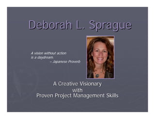 Deborah L. Sprague

A vision without action
is a daydream.
             – Japanese Proverb




         A Creative Visionary
                 with
   Proven Project Management Skills
 
