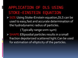 APPLICATION OF DLS USING
STOKE-EINSTEIN EQUATION
 SIZE:Using Stoke-Einstein equation,DLS can be
used to easy,fast and accurate determination of
the hydrodynamic radius of particles.
(Typically range:1nm-1µm)
 SHAPE:Ellipsodial particles results in a small
fraction depolarized scattered light.Can be used
for estimation of ellipticity of the particles.
 