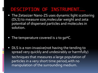 DESCIPTION OF INSTRUMENT……
 The Zetasizer Nano-ZS uses dynamic light scattering
(DLS) to measure size,molecular weight and zeta
potential of dispersed particles and molecules in
solution.
 The temperature covered is 2 to 90ºC.
 DLS is a non-invasive(not having the tending to
spread very quickly and undesirably or harmfully)
techniques that measures a large population of
particles in a very short time period,with no
manipulation of the surrounding medium.
 
