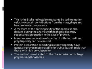  This is the Stoke radius(also measured by sedimentation
velocity) contain contributions from the mass,shape and
band solvents components.
 A measure of the polydispersity of the sample is also
derived during the analysis with high polydispersity
suggesting aggregation in the case of protein.
 In some cases population of species of differing radii and
polydispersity can be resolved.
 Protein preparation exhibiting low polydispersity have
generally proven more suitable for crystallization trials than
those with high polydispersity.
 The method is well suited to the characterization of large
polymers and liposomes.
 