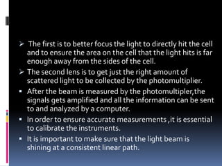  The first is to better focus the light to directly hit the cell
and to ensure the area on the cell that the light hits is far
enough away from the sides of the cell.
 The second lens is to get just the right amount of
scattered light to be collected by the photomultiplier.
 After the beam is measured by the photomultipler,the
signals gets amplified and all the information can be sent
to and analyzed by a computer.
 In order to ensure accurate measurements ,it is essential
to calibrate the instruments.
 It is important to make sure that the light beam is
shining at a consistent linear path.
 