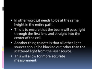 In other words,it needs to be at the same
height in the entire path.
 This is to ensure that the beam will pass right
through the first lens and straight into the
center of the cell.
 Another thing to note is that all other light
sources should be blocked out,other than the
scattered light from the laser source.
 This will allow for more accurate
measurement.
 
