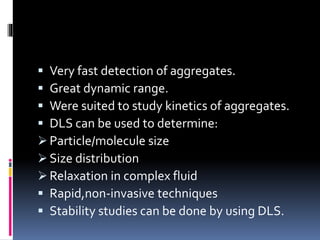  Very fast detection of aggregates.
 Great dynamic range.
 Were suited to study kinetics of aggregates.
 DLS can be used to determine:
 Particle/molecule size
 Size distribution
 Relaxation in complex fluid
 Rapid,non-invasive techniques
 Stability studies can be done by using DLS.
 