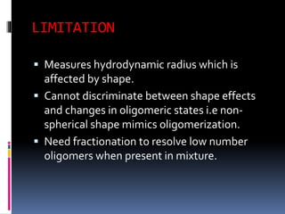 LIMITATION
 Measures hydrodynamic radius which is
affected by shape.
 Cannot discriminate between shape effects
and changes in oligomeric states i.e non-
spherical shape mimics oligomerization.
 Need fractionation to resolve low number
oligomers when present in mixture.
 