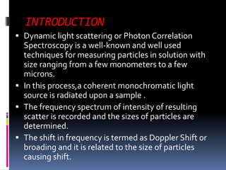 INTRODUCTION
 Dynamic light scattering or Photon Correlation
Spectroscopy is a well-known and well used
techniques for measuring particles in solution with
size ranging from a few monometers to a few
microns.
 In this process,a coherent monochromatic light
source is radiated upon a sample .
 The frequency spectrum of intensity of resulting
scatter is recorded and the sizes of particles are
determined.
 The shift in frequency is termed as Doppler Shift or
broading and it is related to the size of particles
causing shift.
 