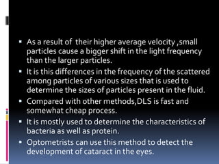  As a result of their higher average velocity ,small
particles cause a bigger shift in the light frequency
than the larger particles.
 It is this differences in the frequency of the scattered
among particles of various sizes that is used to
determine the sizes of particles present in the fluid.
 Compared with other methods,DLS is fast and
somewhat cheap process.
 It is mostly used to determine the characteristics of
bacteria as well as protein.
 Optometrists can use this method to detect the
development of cataract in the eyes.
 