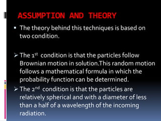 ASSUMPTION AND THEORY
 The theory behind this techniques is based on
two condition.
 The 1st condition is that the particles follow
Brownian motion in solution.This random motion
follows a mathematical formula in which the
probability function can be determined.
 The 2nd condition is that the particles are
relatively spherical and with a diameter of less
than a half of a wavelength of the incoming
radiation.
 