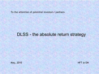 To the attention of potential investors / partners




     DLSS - the absolute return strategy




May, 2010                                            HFT @ EM
 