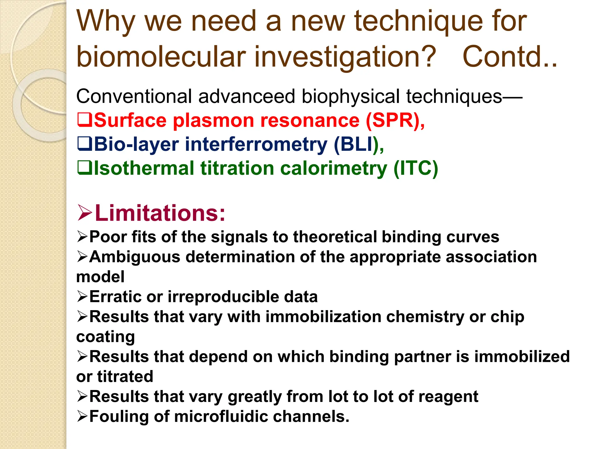 Conventional advanceed biophysical techniques—
Surface plasmon resonance (SPR),
Bio-layer interferrometry (BLI),
Isothermal titration calorimetry (ITC)
Why we need a new technique for
biomolecular investigation? Contd..
Limitations:
Poor fits of the signals to theoretical binding curves
Ambiguous determination of the appropriate association
model
Erratic or irreproducible data
Results that vary with immobilization chemistry or chip
coating
Results that depend on which binding partner is immobilized
or titrated
Results that vary greatly from lot to lot of reagent
Fouling of microfluidic channels.
 