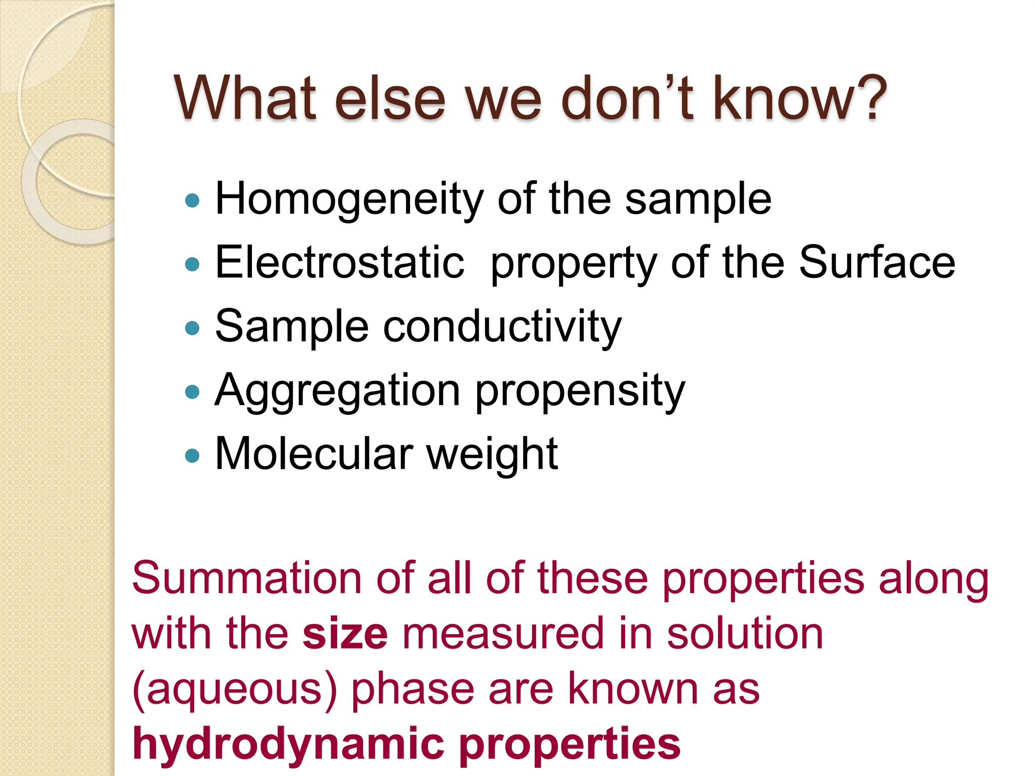 What else we don’t know?
 Homogeneity of the sample
 Electrostatic property of the Surface
 Sample conductivity
 Aggregation propensity
 Molecular weight
Summation of all of these properties along
with the size measured in solution
(aqueous) phase are known as
hydrodynamic properties
 
