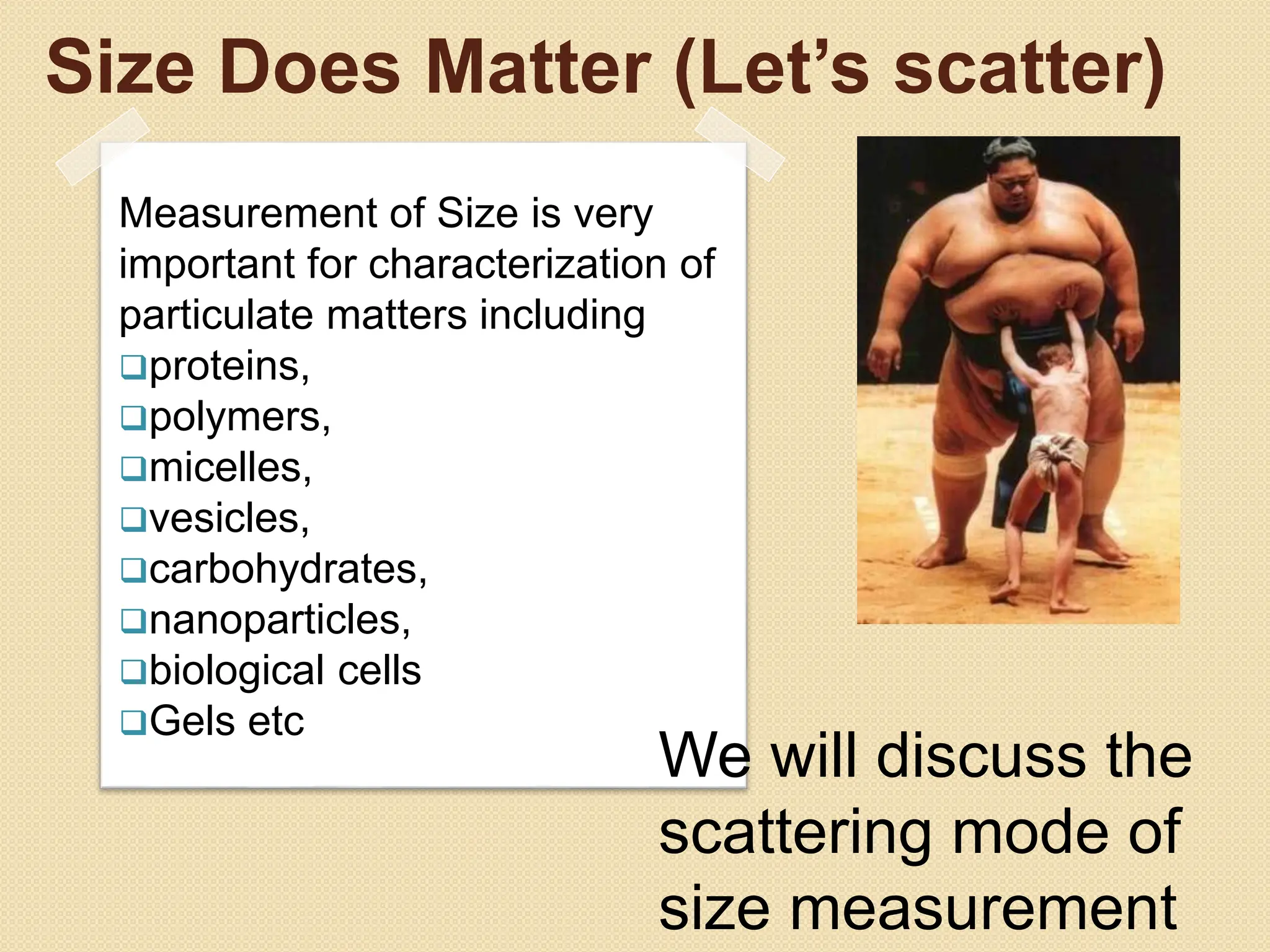 Size Does Matter (Let’s scatter)
Measurement of Size is very
important for characterization of
particulate matters including
proteins,
polymers,
micelles,
vesicles,
carbohydrates,
nanoparticles,
biological cells
Gels etc
We will discuss the
scattering mode of
size measurement
 