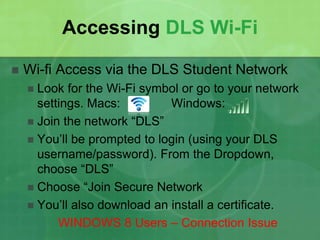 Accessing DLS Wi-Fi 
 Wi-fi Access via the DLS Student Network 
 Look for the Wi-Fi symbol or go to your network 
settings. Macs: Windows: 
 Join the network “DLS” 
 You’ll be prompted to login (using your DLS 
username/password). From the Dropdown, 
choose “DLS” 
 Choose “Join Secure Network 
 You’ll also download an install a certificate. 
WINDOWS 8 Users – Connection Issue 
 