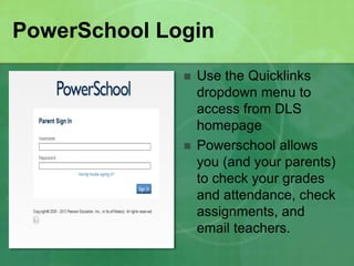 PowerSchool Login 
 Use the Quicklinks 
dropdown menu to 
access from DLS 
homepage 
 Powerschool allows 
you (and your parents) 
to check your grades 
and attendance, check 
assignments, and 
email teachers. 
 