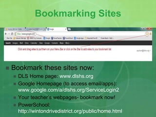 Bookmarking Sites 
 Bookmark these sites now: 
 DLS Home page: www.dlshs.org 
 Google Homepage (to access email/apps): 
www.google.com/a/dlshs.org/ServiceLogin2 
 Your teacher’s webpages- bookmark now! 
 PowerSchool: 
http://wintondrivedistrict.org/public/home.html 
 