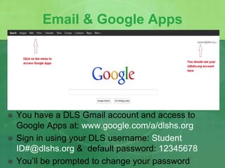 Email & Google Apps 
 You have a DLS Gmail account and access to 
Google Apps at: www.google.com/a/dlshs.org 
 Sign in using your DLS username: Student 
ID#@dlshs.org & default password: 12345678 
 You’ll be prompted to change your password 
 