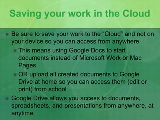 Saving your work in the Cloud 
 Be sure to save your work to the “Cloud” and not on 
your device so you can access from anywhere. 
 This means using Google Docs to start 
documents instead of Microsoft Work or Mac 
Pages 
 OR upload all created documents to Google 
Drive at home so you can access them (edit or 
print) from school 
 Google Drive allows you access to documents, 
spreadsheets, and presentations from anywhere, at 
anytime 
 