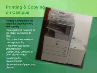 Printing & Copying 
on Campus 
Printing is available in the 
library for student printing 
and copying 
•You must print from one of 
the library computers to 
print 
•We do not have wireless 
printing capability 
•Print from your saved 
documents on 
GoogleDrive, Dropbox, or 
other cloud storage 
•No charge for 
copies/printing! 
•Be conscious of paper use, 
please! 
 