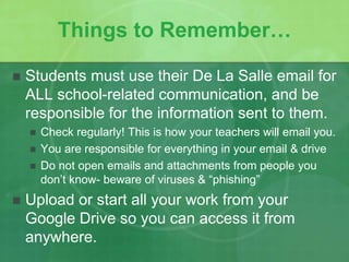 Things to Remember… 
 Students must use their De La Salle email for 
ALL school-related communication, and be 
responsible for the information sent to them. 
 Check regularly! This is how your teachers will email you. 
 You are responsible for everything in your email & drive 
 Do not open emails and attachments from people you 
don’t know- beware of viruses & “phishing” 
 Upload or start all your work from your 
Google Drive so you can access it from 
anywhere. 
 