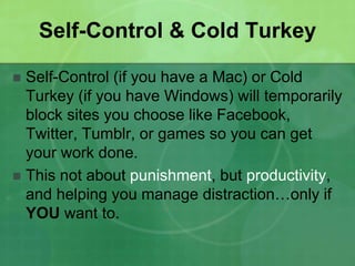 Self-Control & Cold Turkey 
 Self-Control (if you have a Mac) or Cold 
Turkey (if you have Windows) will temporarily 
block sites you choose like Facebook, 
Twitter, Tumblr, or games so you can get 
your work done. 
 This not about punishment, but productivity, 
and helping you manage distraction…only if 
YOU want to. 
 