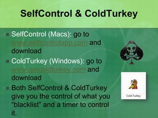 SelfControl & ColdTurkey 
 SelfControl (Macs): go to 
www.selfcontrolapp.com and 
download 
 ColdTurkey (Windows): go to 
www.getcoldturkey.com and 
download 
 Both SelfControl & ColdTurkey 
give you the control of what you 
“blacklist” and a timer to control 
it. 
 