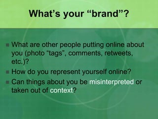 What’s your “brand”? 
 What are other people putting online about 
you (photo “tags”, comments, retweets, 
etc.)? 
 How do you represent yourself online? 
 Can things about you be misinterpreted or 
taken out of context? 
 
