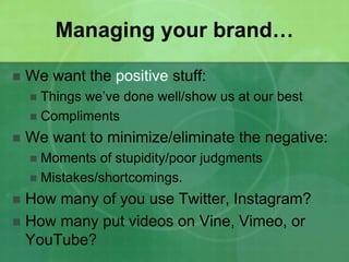 Managing your brand… 
 We want the positive stuff: 
 Things we’ve done well/show us at our best 
 Compliments 
 We want to minimize/eliminate the negative: 
 Moments of stupidity/poor judgments 
 Mistakes/shortcomings. 
 How many of you use Twitter, Instagram? 
 How many put videos on Vine, Vimeo, or 
YouTube? 
 