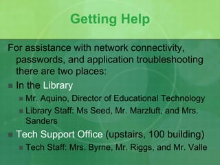 Getting Help 
For assistance with network connectivity, 
passwords, and application troubleshooting 
there are two places: 
 In the Library 
 Mr. Aquino, Director of Educational Technology 
 Library Staff: Ms Seed, Mr. Marzluft, and Mrs. 
Sanders 
 Tech Support Office (upstairs, 100 building) 
 Tech Staff: Mrs. Byrne, Mr. Riggs, and Mr. Valle 
 