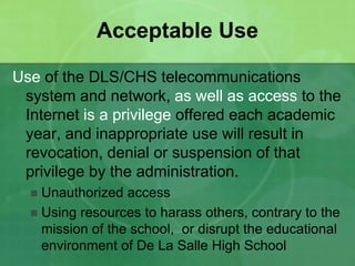 Acceptable Use 
Use of the DLS/CHS telecommunications 
system and network, as well as access to the 
Internet is a privilege offered each academic 
year, and inappropriate use will result in 
revocation, denial or suspension of that 
privilege by the administration. 
 Unauthorized access 
 Using resources to harass others, contrary to the 
mission of the school, or disrupt the educational 
environment of De La Salle High School 
 