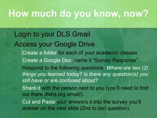 How much do you know, now? 
1) Login to your DLS Gmail 
2) Access your Google Drive 
a) Create a folder for each of your academic classes 
b) Create a Google Doc, name it “Survey Response” 
c) Respond to the following questions: Whare are two (2) 
things you learned today? Is there any question(s) you 
still have or are confused about? 
d) Share it with the person next to you (you’ll need to find 
out there dlshs.org email!). 
e) Cut and Paste your answers it into the survey you’ll 
answer on the next slide (2nd to last question). 
 