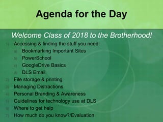 Agenda for the Day 
Welcome Class of 2018 to the Brotherhood! 
1) Accessing & finding the stuff you need: 
a) Bookmarking Important Sites 
b) PowerSchool 
c) GoogleDrive Basics 
d) DLS Email 
2) File storage & printing 
3) Managing Distractions 
4) Personal Branding & Awareness 
5) Guidelines for technology use at DLS 
6) Where to get help 
7) How much do you know?/Evaluation 
 