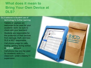 What does it mean to 
Bring Your Own Device at 
DLS? 
DLS believes in student use of 
technology to further learning 
1. Tablets or Laptops are 
welcomed to be used for your 
academic work- be sure to 
check with your teachers! 
2. Students are responsible for 
the protection of their devices 
from damage, theft, and loss- 
DLS is NOT responsible. 
3. Cell phone usage for calls, 
texting, gaming during school 
is NEVER allowed. 
4. Cell phone may only be used 
for academic work in a 
classroom under a teacher’s 
supervision 
 