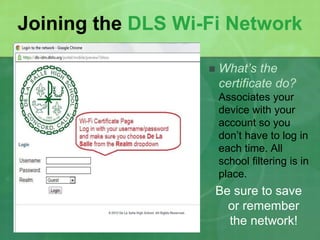 Joining the DLS Wi-Fi Network 
 What’s the 
certificate do? 
Associates your 
device with your 
account so you 
don’t have to log in 
each time. All 
school filtering is in 
place. 
Be sure to save 
or remember 
the network! 
 