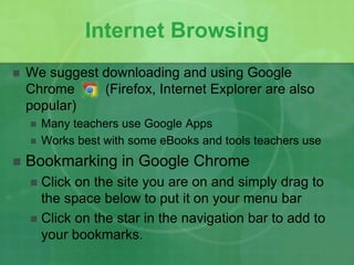 Internet Browsing 
 We suggest downloading and using Google 
Chrome (Firefox, Internet Explorer are also 
popular) 
 Many teachers use Google Apps 
 Works best with some eBooks and tools teachers use 
 Bookmarking in Google Chrome 
 Click on the site you are on and simply drag to 
the space below to put it on your menu bar 
 Click on the star in the navigation bar to add to 
your bookmarks. 
 