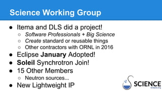 Science Working Group
● Itema and DLS did a project!
○ Software Professionals + Big Science
○ Create standard or reusable things
○ Other contractors with ORNL in 2016
● Eclipse January Adopted!
● Soleil Synchrotron Join!
● 15 Other Members
○ Neutron sources...
● New Lightweight IP
 
