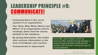 • Communication is the nerve
system of an organization.
• The “How, Why, What, Where and
When” of an organization and its
strategic plans must be clearly
defined to the members.
• By giving information, the leader
also receives information in the
form of feedback and reaction.
• Communicate or depreciate!
LEADERSHIP PRINCIPLE #9:
COMMUNICATE!
De La Salle had 3 means in which he
communicated: verbally through dialogue, in
writing though published handbooks and
writings, and information sharing through his
‘roving leadership.’
Slides by Andy Oreta.
Based on "De La SalLe, CEO" by Napoleon G. Almonte
 