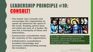 • The leader who consults and
encourages the organization to
speak up enhances the spirit of
the team. Seeking advise does
not make you less of a leader. No
one has a monopoly of ideas and
information.
• Constructive consultation tests
the maturity of the organization.
• Collaborative consultations
broadens knowledge and
increases understanding among
the members.
LEADERSHIP PRINCIPLE #10:
CONSULT!
De La Salle took the initiative to know the
impression, opinion and perspective of
competent persons like his spiritual director,
rector and his members.
Slides by Andy Oreta.
Based on "De La SalLe, CEO" by Napoleon G. Almonte
 