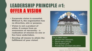 LEADERSHIP PRINCIPLE #1:
OFFER A VISION
• Corporate vision is essential.
Without it, the organization has
no direction, aim or purpose.
• Vision is not a product of
whim. It comes from an
awareness of necessity – a
realization of mission no one or
few have undertaken.
• Develop all means to attain the
fulfillment of your vision!
De La Salle’s vision:
• Reinvent the classroom,
• Devise new curricula,
• Train teachers and
• Provide free (Christian) education.
Slides by Andy Oreta.
Based on "De La SalLe, CEO" by Napoleon G. Almonte
 