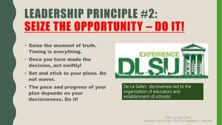 • Seize the moment of truth.
Timing is everything.
• Once you have made the
decision, act swiftly!
• Set and stick to your plans. Do
not waver.
• The pace and progress of your
plan depends on your
decisiveness. Do it!
LEADERSHIP PRINCIPLE #2:
SEIZE THE OPPORTUNITY – DO IT!
De La Salle’s decisiveness led to the
organization of educators and
establishment of schools!
Slides by Andy Oreta.
Based on "De La SalLe, CEO" by Napoleon G. Almonte
 