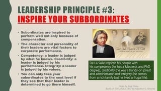 • Subordinates are inspired to
perform well not only because of
compensation.
• The character and personality of
their leaders are vital factors to
corporate performance.
• Competency: a leader is judged
by what he knows. Credibility: a
leader is judged by his
performance. Integrity: a leader
is judged by his values.
• You can only take your
subordinates to the next level if
they see that their leader is
determined to go there himself.
LEADERSHIP PRINCIPLE #3:
INSPIRE YOUR SUBBORDINATES
De La Salle inspired his people with
his competency (he has a Masters’s and PhD
degree), credibility (he was a hands-on priest
and administrator and integrity (he comes
from a rich family but he lived a frugal life).
Slides by Andy Oreta.
Based on "De La SalLe, CEO" by Napoleon G. Almonte
 