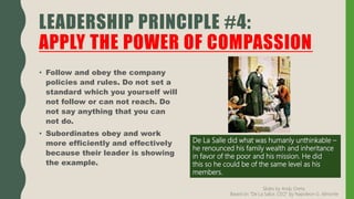 • Follow and obey the company
policies and rules. Do not set a
standard which you yourself will
not follow or can not reach. Do
not say anything that you can
not do.
• Subordinates obey and work
more efficiently and effectively
because their leader is showing
the example.
LEADERSHIP PRINCIPLE #4:
APPLY THE POWER OF COMPASSION
De La Salle did what was humanly unthinkable –
he renounced his family wealth and inheritance
in favor of the poor and his mission. He did
this so he could be of the same level as his
members.
Slides by Andy Oreta.
Based on "De La SalLe, CEO" by Napoleon G. Almonte
 