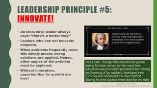 • An innovative leader always
says: “there’s a better way!”
• Leaders who can not innovate
stagnate.
• When problems frequently recur
this simply means wrong
solutions are applied. Hence,
other angles of the problem
must be explored.
• Without innovation,
opportunities for growth are
loss!
LEADERSHIP PRINCIPLE #5:
INNOVATE!
De La Salle changed the educational system
during his time: vernacular was used, free
education was promoted, pioneered the training
and forming of lay teachers, developed new
curricula and introduced the class method
(during his time tutorials were done for the rich).
Slides by Andy Oreta.
Based on "De La SalLe, CEO" by Napoleon G. Almonte
 