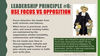 • Focus detaches the leader from
both victories and failures.
• When focus is practiced, work
ethic and sound working habits
are maintained by the
organization amidst instability,
controversies and intrigues.
• Do not waste your time in
discouragement, self-pity and
negative thoughts. Think and
plan clearly and resolve to fulfill
your actin plan.
LEADERSHIP PRINCIPLE #6:
USE FOCUS VS OPPOSITION
De La Salle was criticized for giving up his high
church post, renouncing his wealth. He was
renounced by his family and colleagues. His
schools were ransacked and confiscated by the
government. But De L a Salle was unperturbed
and pursued his vision to the end!
Slides by Andy Oreta.
Based on "De La SalLe, CEO" by Napoleon G. Almonte
 