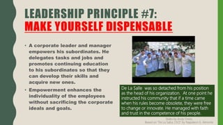 • A corporate leader and manager
empowers his subordinates. He
delegates tasks and jobs and
promotes continuing education
to his subordinates so that they
can develop their skills and
acquire new ones.
• Empowerment enhances the
individuality of the employees
without sacrificing the corporate
ideals and goals.
LEADERSHIP PRINCIPLE #7:
MAKE YOURSELF DISPENSABLE
De La Salle was so detached from his position
as the head of his organization. At one point he
instructed his community that if a time came
when his rules become obsolete, they were free
to change or innovate. He managed with faith
and trust in the competence of his people.
Slides by Andy Oreta.
Based on "De La SalLe, CEO" by Napoleon G. Almonte
 