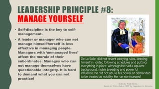 • Self-discipline is the key to self-
management.
• A leader or manager who can not
manage himself/herself is less
effective in managing people.
Managers with ‘unmanaged lives’
affect the morale of their
subordinates. Manages who can
not manage themselves have
questionable integrity. It is hard
to demand what you can not
practice!
LEADERSHIP PRINCIPLE #8:
MANAGE YOURSELF
De La Salle did not resent obeying rules, keeping
himself in order, following schedules and putting
everything in place. Although he had a opulent
background, noble breeding and powerful
influence, he did not abuse his power or demanded
to be treated as nobility. He has no excesses!
Slides by Andy Oreta.
Based on "De La SalLe, CEO" by Napoleon G. Almonte
 