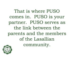 That is where PUSO
comes in. PUSO is your
partner. PUSO serves as
the link between the
parents and the members
of the Lasallian
community.
 