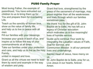 Most loving Father, the example of
parenthood, You have entrusted our
children to us to bring them up for
You and prepare them for everlasting
Life.
Teach us the sanctity of human love,
show us the value of family life,
and help us to live in peace with all
men.
Fill our families with your blessings.
Increase your grace in each of us, and
inspire us to follow the way of your
commandments at all times.
Take our families under your protection
and care, and help us to live as the Holy
Family,
united in respect and love.
Grant us all the virtues we need to lead
them by word and example in the way
of wisdom and piety.
Grant that love, strengthened by the
grace of the sacrament of marriage, may
prove mightier than all the weaknesses
and trials through which our families
sometimes pass.
We thank You for the gift of St. John
Baptist de la Salle. He has left us a
legacy of Christian education
which motivates us to live meaningful
lives of humble service.
Guide us to continue Your work by
integrating the Lasallian values of Faith,
Zeal for Service, and
Communion Mission in all our personal
lives and undertakings.
Sacred Heart of Jesus, have mercy on
us.
St. John Baptist de la Salle, pray for us.
Live Jesus in our hearts, forever.
Amen.
PUSO Family Prayer
 